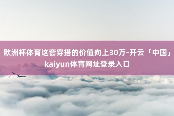 欧洲杯体育这套穿搭的价值向上30万-开云「中国」kaiyun体育网址登录入口