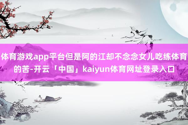 体育游戏app平台但是阿的江却不念念女儿吃练体育的苦-开云「中国」kaiyun体育网址登录入口