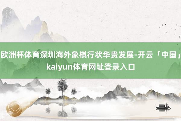 欧洲杯体育深圳海外象棋行状华贵发展-开云「中国」kaiyun体育网址登录入口