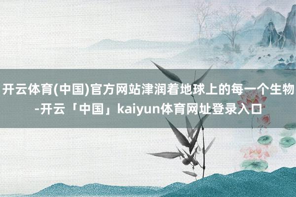 开云体育(中国)官方网站津润着地球上的每一个生物-开云「中国」kaiyun体育网址登录入口