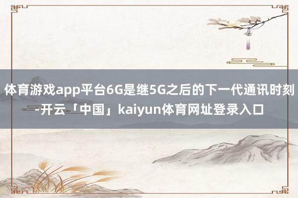 体育游戏app平台6G是继5G之后的下一代通讯时刻-开云「中国」kaiyun体育网址登录入口