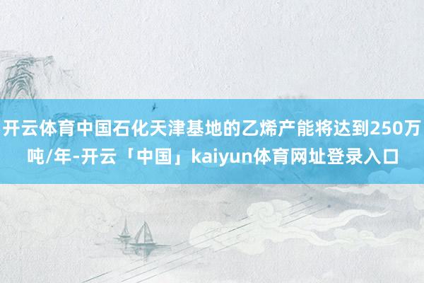 开云体育中国石化天津基地的乙烯产能将达到250万吨/年-开云「中国」kaiyun体育网址登录入口