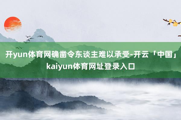 开yun体育网确凿令东谈主难以承受-开云「中国」kaiyun体育网址登录入口