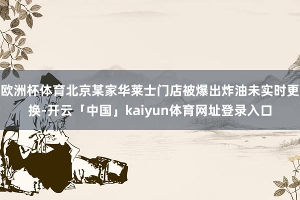 欧洲杯体育北京某家华莱士门店被爆出炸油未实时更换-开云「中国」kaiyun体育网址登录入口