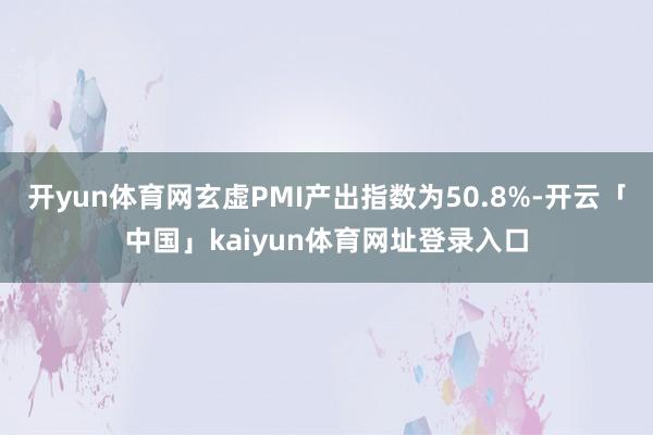 开yun体育网玄虚PMI产出指数为50.8%-开云「中国」kaiyun体育网址登录入口