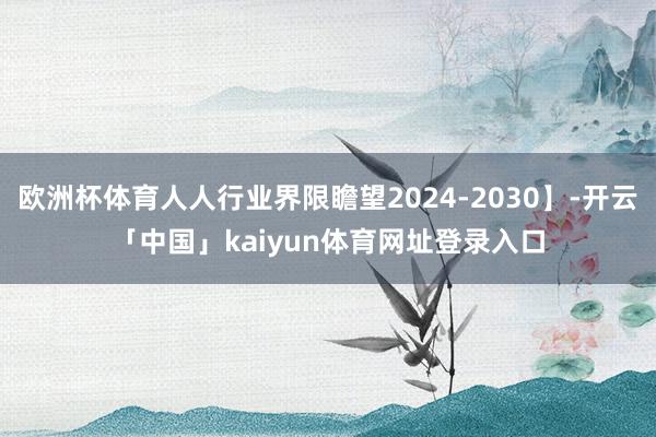 欧洲杯体育人人行业界限瞻望2024-2030】-开云「中国」kaiyun体育网址登录入口