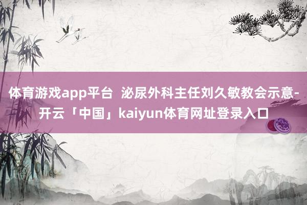 体育游戏app平台  泌尿外科主任刘久敏教会示意-开云「中国」kaiyun体育网址登录入口