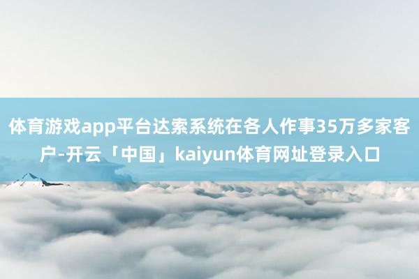 体育游戏app平台达索系统在各人作事35万多家客户-开云「中国」kaiyun体育网址登录入口