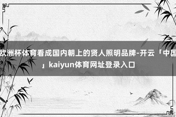 欧洲杯体育看成国内朝上的贤人照明品牌-开云「中国」kaiyun体育网址登录入口