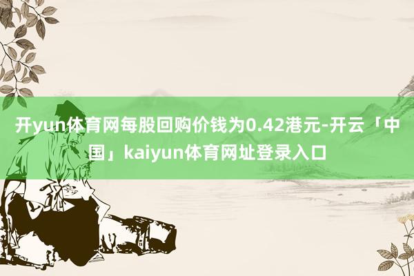 开yun体育网每股回购价钱为0.42港元-开云「中国」kaiyun体育网址登录入口