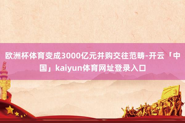 欧洲杯体育变成3000亿元并购交往范畴-开云「中国」kaiyun体育网址登录入口