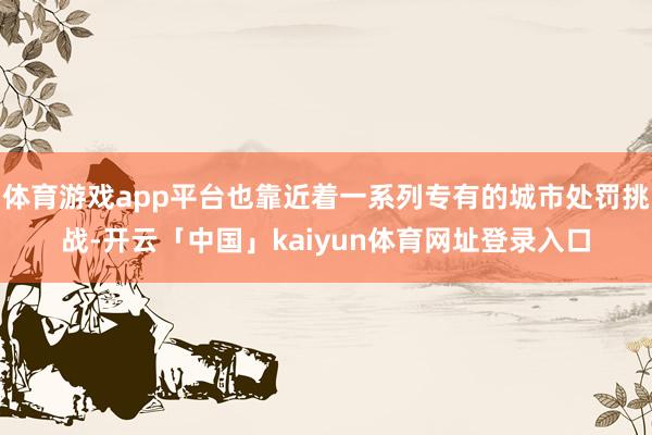 体育游戏app平台也靠近着一系列专有的城市处罚挑战-开云「中国」kaiyun体育网址登录入口