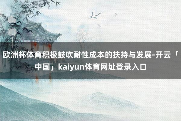 欧洲杯体育积极鼓吹耐性成本的扶持与发展-开云「中国」kaiyun体育网址登录入口