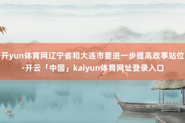 开yun体育网辽宁省和大连市要进一步提高政事站位-开云「中国」kaiyun体育网址登录入口