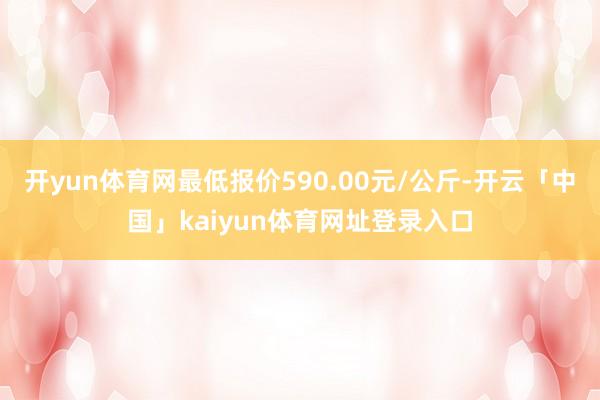 开yun体育网最低报价590.00元/公斤-开云「中国」kaiyun体育网址登录入口