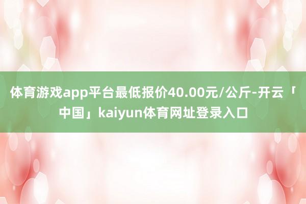 体育游戏app平台最低报价40.00元/公斤-开云「中国」kaiyun体育网址登录入口