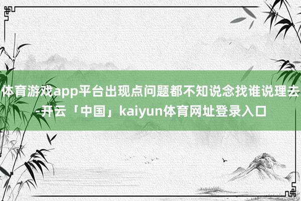 体育游戏app平台出现点问题都不知说念找谁说理去-开云「中国」kaiyun体育网址登录入口