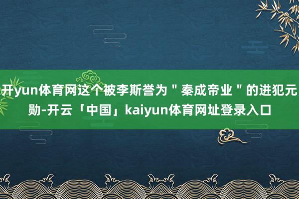 开yun体育网这个被李斯誉为＂秦成帝业＂的进犯元勋-开云「中国」kaiyun体育网址登录入口