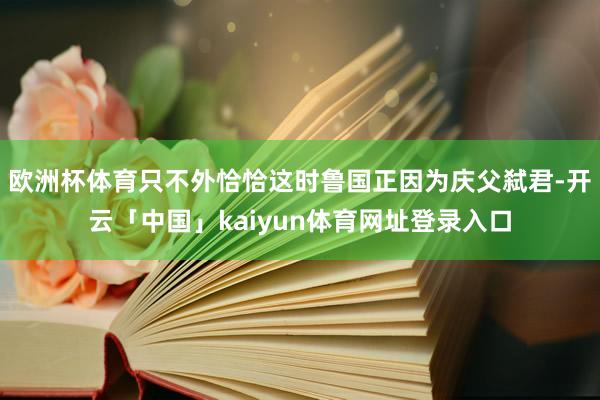 欧洲杯体育只不外恰恰这时鲁国正因为庆父弑君-开云「中国」kaiyun体育网址登录入口