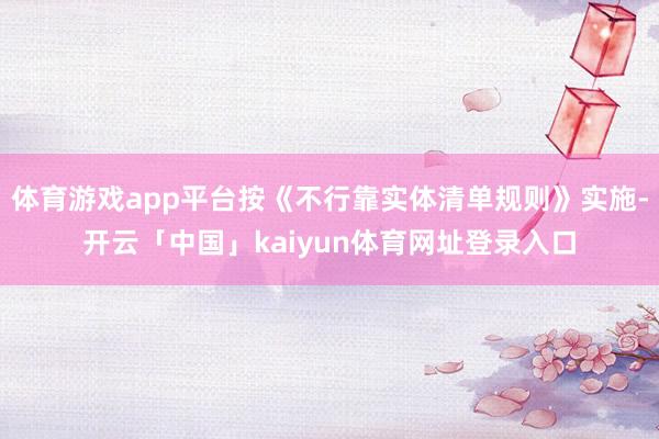 体育游戏app平台按《不行靠实体清单规则》实施-开云「中国」kaiyun体育网址登录入口