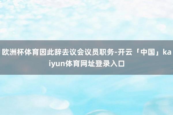 欧洲杯体育因此辞去议会议员职务-开云「中国」kaiyun体育网址登录入口