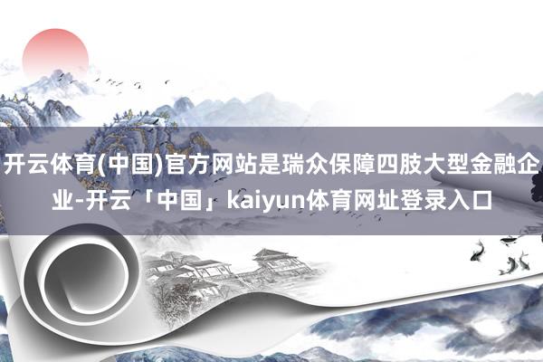 开云体育(中国)官方网站是瑞众保障四肢大型金融企业-开云「中国」kaiyun体育网址登录入口