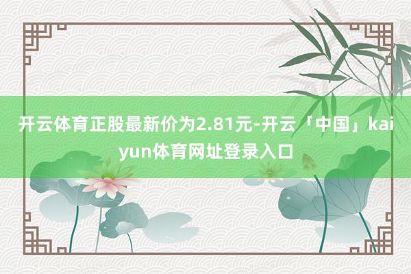 开云体育正股最新价为2.81元-开云「中国」kaiyun体育网址登录入口