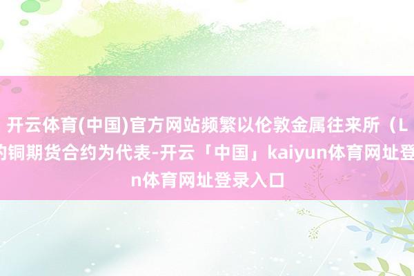 开云体育(中国)官方网站频繁以伦敦金属往来所（LME）的铜期货合约为代表-开云「中国」kaiyun体育网址登录入口