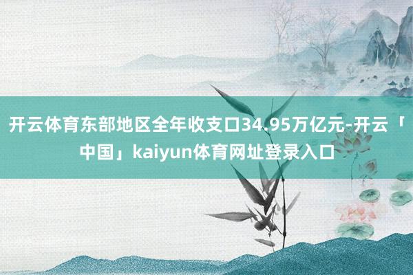 开云体育东部地区全年收支口34.95万亿元-开云「中国」kaiyun体育网址登录入口