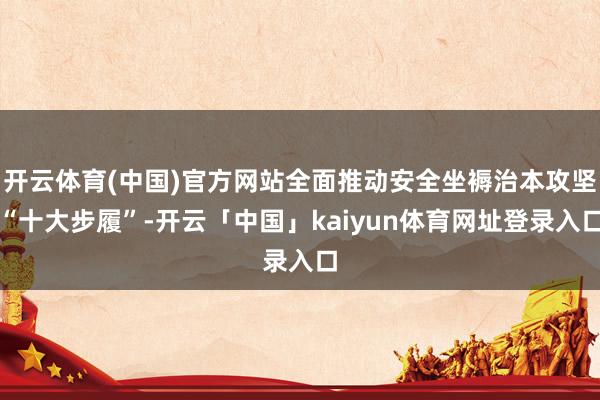 开云体育(中国)官方网站全面推动安全坐褥治本攻坚“十大步履”-开云「中国」kaiyun体育网址登录入口