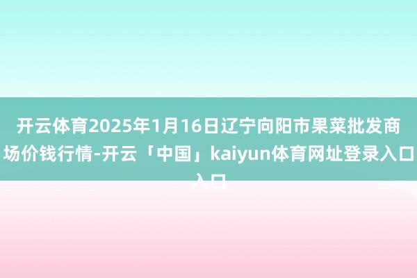 开云体育2025年1月16日辽宁向阳市果菜批发商场价钱行情-开云「中国」kaiyun体育网址登录入口