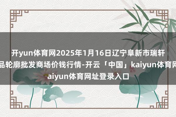 开yun体育网2025年1月16日辽宁阜新市瑞轩蔬菜农副居品轮廓批发商场价钱行情-开云「中国」kaiyun体育网址登录入口