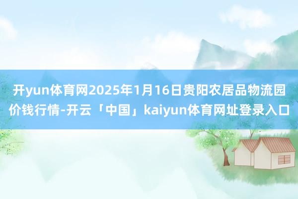 开yun体育网2025年1月16日贵阳农居品物流园价钱行情-开云「中国」kaiyun体育网址登录入口