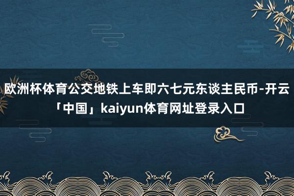 欧洲杯体育公交地铁上车即六七元东谈主民币-开云「中国」kaiyun体育网址登录入口