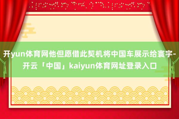 开yun体育网他但愿借此契机将中国车展示给寰宇-开云「中国」kaiyun体育网址登录入口