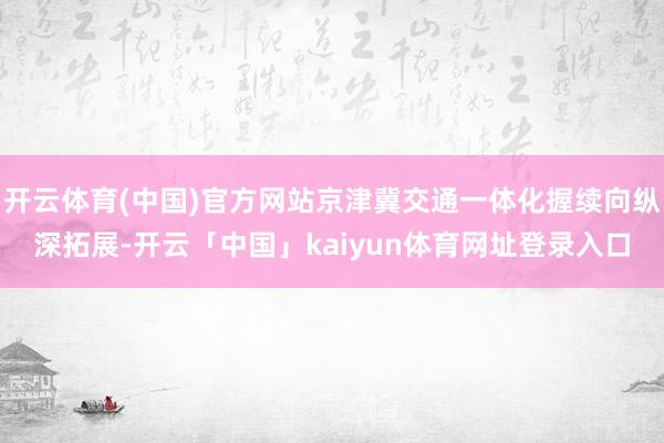 开云体育(中国)官方网站京津冀交通一体化握续向纵深拓展-开云「中国」kaiyun体育网址登录入口