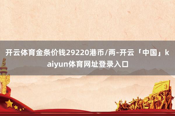 开云体育金条价钱29220港币/两-开云「中国」kaiyun体育网址登录入口