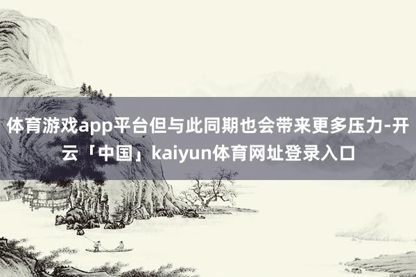 体育游戏app平台但与此同期也会带来更多压力-开云「中国」kaiyun体育网址登录入口