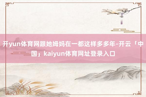 开yun体育网跟她姆妈在一都这样多多年-开云「中国」kaiyun体育网址登录入口